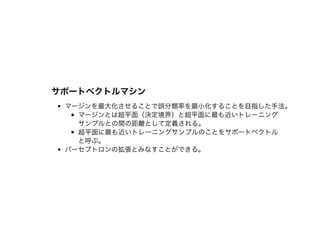 サポートベクトルマシンサポートベクトルマシン
マージンを最⼤化させることで誤分類率を最⼩化することを⽬指した⼿法。
マージンとは超平⾯（決定境界）と超平⾯に最も近いトレーニング
サンプルとの間の距離として定義される。
超平⾯に最も近いトレーニングサンプルのことをサポートベクトル
と呼ぶ。
パーセプトロンの拡張とみなすことができる。
 