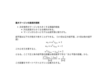 最⼤マージンの直感的理解最⼤マージンの直感的理解
決定境界のマージンを⼤きくする理論的根拠
汎化誤差が⼩さくなる傾向がある。
マージンが⼩さいとモデルは過学習に陥りがち。
超平⾯は以下の⽅程式で表すことができる。（1つ⽬は正の超平⾯、2つ⽬は負の超平
⾯）
これらを引き算すると、
となる。ここで正と負の超平⾯の距離は⾼校数学で学ぶ「点と平⾯の距離」から、
この距離をサポートベクトルマシンは最⼤化する。
+ = 1w0 w
T
xpos
+ = −1w0 w
T
xneg
( − ) = 2w
T
xpos xneg
=
( − )w
T
xpos xneg
‖w‖
2
‖w‖
 