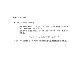 カーネルトリックカーネルトリック
カーネルトリックの発想
射影関数φを使って、トレーニングデータセットを⾼次元空間に変
換し、線形分離可能にすること。
⾼次元にする過程で新しいデータ（未知のデータ）が作られること
になる。
カーネルとは2つのインスタンス間の類似性を表す関数と解釈される。
ϕ( , ) = ( , , ) = ( , , + )x1 x2 z1 z2 z3 x1 x2 x
2
1
x
2
2
 