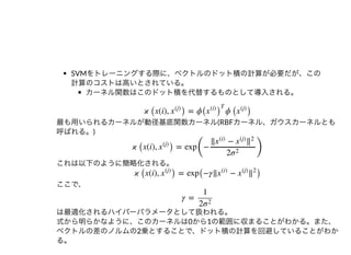 SVMをトレーニングする際に、ベクトルのドット積の計算が必要だが、この
計算のコストは⾼いとされている。
カーネル関数はこのドット積を代替するものとして導⼊される。
最も⽤いられるカーネルが動径基底関数カーネル(RBFカーネル、ガウスカーネルとも
呼ばれる。)
これは以下のように簡略化される。
ここで、
は最適化されるハイパーパラメータとして扱われる。
式から明らかなように、このカーネルは0から1の範囲に収まることがわかる。また、
ベクトルの差のノルムの2乗とすることで、ドット積の計算を回避していることがわか
る。
ϰ ( (i), ) = ϕ ϕ ( )x x
(j)
( )x
(i)
T
x
(j)
ϰ ( (i), ) = exp
(
−
)
x x
(j)
‖ −x
(i)
x
(j)
‖
2
2σ
2
ϰ ( (i), ) = exp(−γ‖ − )x x
(j)
x
(i)
x
(j)
‖
2
γ =
1
2σ
2
 