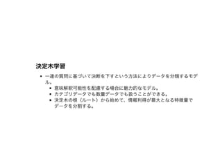 決定⽊学習決定⽊学習
⼀連の質問に基づいて決断を下すという⽅法によりデータを分類するモデ
ル。
意味解釈可能性を配慮する場合に魅⼒的なモデル。
カテゴリデータでも数量データでも扱うことができる。
決定⽊の根（ルート）から始めて、情報利得が最⼤となる特徴量で
データを分割する。
 