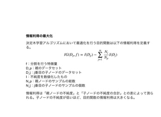 情報利得の最⼤化情報利得の最⼤化
決定⽊学習アルゴリズムにおいて最適化を⾏う⽬的関数は以下の情報利得を定義す
る。
f：分割を⾏う特徴量
D_p：親のデータセット
D_j：j番⽬の⼦ノードのデータセット
I：不純度を数値化したもの
N_p：親ノードのサンプルの総数
N_j：j番⽬の⼦ノードのサンプルの個数
情報利得は「親ノードの不純度」と「⼦ノードの不純度の合計」との差によって測ら
れる。⼦ノードの不純度が低いほど、⽬的関数の情報利得は⼤きくなる。
IG( , f ) = I( ) − I( )Dp Dp
∑
j=1
m
Nj
Np
Dj
 