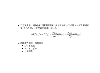 ⼆分決定⽊：組み合わせ探索空間をへらすために全ての親ノードを考慮せ
ず、2つの親ノードだけを考慮している。
不純度の指標、分割条件
ジニ不純度
エントロピー
分類誤差
IG( , f ) = I( ) − I( ) − I( )Dp Dp
Nlef t
Np
Dlef t
Nright
Np
Dright
 