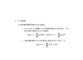 ジニ不純度
誤分類の確率を最⼩化する条件。
エントロピーと同様にジニ不純度が最⼤になるのは、クラ
スが完全に混合されている場合。
⼆値分類の際にクラスが完全に混合されているケース
(t) = − p(i|t)(1 − p(i|t)) = 1 − p(i|tIG
∑
i=1
c
∑
i=1
c
)
2
(t) = 1 − = 0.5IG
∑
i=1
c
0.5
2
 