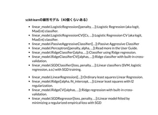 scikit-learnの線形モデル（40個くらいある）scikit-learnの線形モデル（40個くらいある）
linear_model.LogisticRegression([penalty, …]):Logistic Regression (aka logit,
MaxEnt) classi er.
linear_model.LogisticRegressionCV([Cs, …]):Logistic Regression CV (aka logit,
MaxEnt) classi er.
linear_model.PassiveAggressiveClassi er([…]):Passive Aggressive Classi er
linear_model.Perceptron([penalty, alpha, …]):Read more in the User Guide.
linear_model.RidgeClassi er([alpha, …]):Classi er using Ridge regression.
linear_model.RidgeClassi erCV([alphas, …]):Ridge classi er with built-in cross-
validation.
linear_model.SGDClassi er([loss, penalty, …]):Linear classi ers (SVM, logistic
regression, a.o.) with SGD training.
linear_model.LinearRegression([…]):Ordinary least squares Linear Regression.
linear_model.Ridge([alpha, t_intercept, …]):Linear least squares with l2
regularization.
linear_model.RidgeCV([alphas, …]):Ridge regression with built-in cross-
validation.
linear_model.SGDRegressor([loss, penalty, …]):Linear model tted by
minimizing a regularized empirical loss with SGD
 