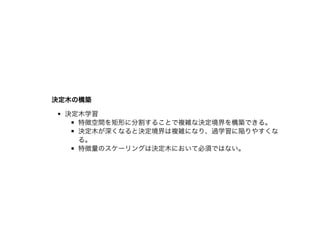 決定⽊の構築決定⽊の構築
決定⽊学習
特徴空間を矩形に分割することで複雑な決定境界を構築できる。
決定⽊が深くなると決定境界は複雑になり、過学習に陥りやすくな
る。
特徴量のスケーリングは決定⽊において必須ではない。
 