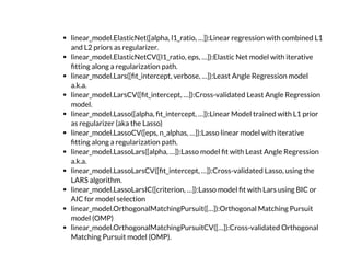 linear_model.ElasticNet([alpha, l1_ratio, …]):Linear regression with combined L1
and L2 priors as regularizer.
linear_model.ElasticNetCV([l1_ratio, eps, …]):Elastic Net model with iterative
tting along a regularization path.
linear_model.Lars([ t_intercept, verbose, …]):Least Angle Regression model
a.k.a.
linear_model.LarsCV([ t_intercept, …]):Cross-validated Least Angle Regression
model.
linear_model.Lasso([alpha, t_intercept, …]):Linear Model trained with L1 prior
as regularizer (aka the Lasso)
linear_model.LassoCV([eps, n_alphas, …]):Lasso linear model with iterative
tting along a regularization path.
linear_model.LassoLars([alpha, …]):Lasso model t with Least Angle Regression
a.k.a.
linear_model.LassoLarsCV([ t_intercept, …]):Cross-validated Lasso, using the
LARS algorithm.
linear_model.LassoLarsIC([criterion, …]):Lasso model t with Lars using BIC or
AIC for model selection
linear_model.OrthogonalMatchingPursuit([…]):Orthogonal Matching Pursuit
model (OMP)
linear_model.OrthogonalMatchingPursuitCV([…]):Cross-validated Orthogonal
Matching Pursuit model (OMP).
 
