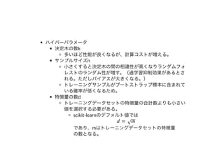 ハイパーパラメータ
決定⽊の数k
多いほど性能が良くなるが、計算コストが増える。
サンプルサイズn
⼩さくすると決定⽊の間の相違性が⾼くなりランダムフォ
レストのランダム性が増す。（過学習抑制効果があるとさ
れる。ただしバイアスが⼤きくなる。）
トレーニングサンプルがブートストラップ標本に含まれて
いる確率が低くなるため。
特徴量の数d
トレーニングデータセットの特徴量の合計数よりも⼩さい
値を選択する必要がある。
scikit-learnのデフォルト値では
であり、mはトレーニングデータセットの特徴量
の数となる。
d = m‾‾√
 