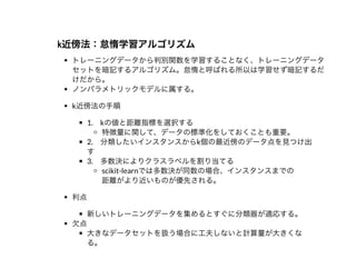 k近傍法：怠惰学習アルゴリズムk近傍法：怠惰学習アルゴリズム
トレーニングデータから判別関数を学習することなく、トレーニングデータ
セットを暗記するアルゴリズム。怠惰と呼ばれる所以は学習せず暗記するだ
けだから。
ノンパラメトリックモデルに属する。
k近傍法の⼿順
1. kの値と距離指標を選択する
特徴量に関して、データの標準化をしておくことも重要。
2. 分類したいインスタンスからk個の最近傍のデータ点を⾒つけ出
す
3. 多数決によりクラスラベルを割り当てる
scikit-learnでは多数決が同数の場合、インスタンスまでの
距離がより近いものが優先される。
利点
新しいトレーニングデータを集めるとすぐに分類器が適応する。
⽋点
⼤きなデータセットを扱う場合に⼯夫しないと計算量が⼤きくな
る。
 