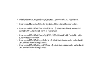 linear_model.ARDRegression([n_iter, tol, …]):Bayesian ARD regression.
linear_model.BayesianRidge([n_iter, tol, …]):Bayesian ridge regression.
linear_model.MultiTaskElasticNet([alpha, …]):Multi-task ElasticNet model
trained with L1/L2 mixed-norm as regularizer
linear_model.MultiTaskElasticNetCV([…]):Multi-task L1/L2 ElasticNet with
built-in cross-validation.
linear_model.MultiTaskLasso([alpha, …]):Multi-task Lasso model trained with
L1/L2 mixed-norm as regularizer.
linear_model.MultiTaskLassoCV([eps, …]):Multi-task Lasso model trained with
L1/L2 mixed-norm as regularizer.
 