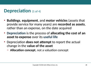 28
Copyright ©2018 John Wiley & Sons, Inc.
Depreciation (1 of 4)
• Buildings, equipment, and motor vehicles (assets that
provide service for many years) are recorded as assets,
rather than an expense, on the date acquired
• Depreciation is the process of allocating the cost of an
asset to expense over its useful life
• Depreciation does not attempt to report the actual
change in the value of the asset
o Allocation concept, not a valuation concept
 