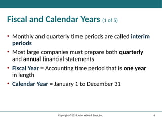 Fiscal and Calendar Years (1 of 5)
• Monthly and quarterly time periods are called interim
periods
• Most large companies must prepare both quarterly
and annual financial statements
• Fiscal Year = Accounting time period that is one year
in length
• Calendar Year = January 1 to December 31
4
Copyright ©2018 John Wiley & Sons, Inc.
 