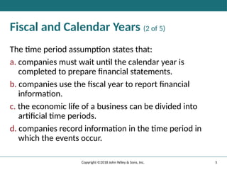 5
Copyright ©2018 John Wiley & Sons, Inc.
Fiscal and Calendar Years (2 of 5)
The time period assumption states that:
a. companies must wait until the calendar year is
completed to prepare ﬁnancial statements.
b. companies use the ﬁscal year to report ﬁnancial
information.
c. the economic life of a business can be divided into
artiﬁcial time periods.
d. companies record information in the time period in
which the events occur.
 