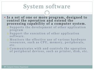 System software
 Is a set of one or more program, designed to
control the operation and extend the
processing capability of a computer system.
 Supports the development of other application
program
 Support the execution of other application
software.
 Monitors the effective use of various hardware
resources, such as CPU, memory, peripherals,
etc.
 Communicates with and controls the operation
of peripheral devices, such as printer, disk, etc.
BY: Computer Science Department
 