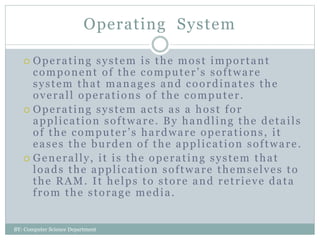 Operating System
 Operating system is the most important
component of the computer’s software
system that manages and coordinates the
overall operations of the computer.
 Operating system acts as a host for
application software. By handling the details
of the computer’s hardware operations, it
eases the burden of the application software.
 Generally, it is the operating system that
loads the application software themselves to
the RAM. It helps to store and retrieve data
from the storage media.
BY: Computer Science Department
 