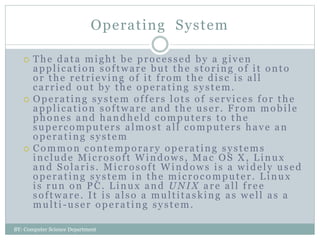 Operating System
 The data might be processed by a given
application software but the storing of it onto
or the retrieving of it from the disc is all
carried out by the operating system.
 Operating system offers lots of services for the
application software and the user. From mobile
phones and handheld computers to the
supercomputers almost all computers have an
operating system
 Common contemporary operating systems
include Microsoft Windows, Mac OS X, Linux
and Solaris. Microsoft Windows is a widely used
operating system in the microcomputer. Linux
is run on PC. Linux and UNIX are all free
software. It is also a multitasking as well as a
multi-user operating system.
BY: Computer Science Department
 