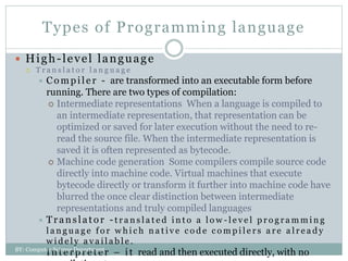 Types of Programming language
 High-level language
 T r a n s l a t o r l a n g u a g e
 Compiler - are transformed into an executable form before
running. There are two types of compilation:
 Intermediate representations When a language is compiled to
an intermediate representation, that representation can be
optimized or saved for later execution without the need to re-
read the source file. When the intermediate representation is
saved it is often represented as bytecode.
 Machine code generation Some compilers compile source code
directly into machine code. Virtual machines that execute
bytecode directly or transform it further into machine code have
blurred the once clear distinction between intermediate
representations and truly compiled languages
 Tran slat or -t r a n s l a t e d i n t o a l o w - l e v e l p r o g r a m m i n g
l a n g u a g e f o r w h i c h n a t i v e c o d e c o m p i l e r s a r e a l r e a d y
w i d e l y a v a i l a b l e .
 Interpreter – it read and then executed directly, with no
BY: Computer Science Department
 