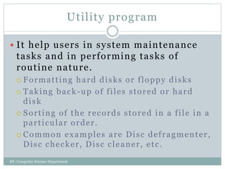 Utility program
 It help users in system maintenance
tasks and in performing tasks of
routine nature.
 Formatting hard disks or floppy disks
 Taking back-up of files stored or hard
disk
 Sorting of the records stored in a file in a
particular order.
 Common examples are Disc defragmenter,
Disc checker, Disc cleaner, etc.
BY: Computer Science Department
 