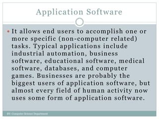 Application Software
 It allows end users to accomplish one or
more specific (non-computer related)
tasks. Typical applications include
industrial automation, business
software, educational software, medical
software, databases, and computer
games. Businesses are probably the
biggest users of application software, but
almost every field of human activity now
uses some form of application software.
BY: Computer Science Department
 