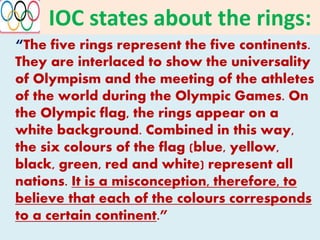 IOC states about the rings:
“The five rings represent the five continents.
They are interlaced to show the universality
of Olympism and the meeting of the athletes
of the world during the Olympic Games. On
the Olympic flag, the rings appear on a
white background. Combined in this way,
the six colours of the flag (blue, yellow,
black, green, red and white) represent all
nations. It is a misconception, therefore, to
believe that each of the colours corresponds
to a certain continent.”
 