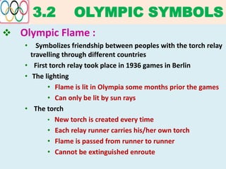 3.2 OLYMPIC SYMBOLS
 Olympic Flame :
• Symbolizes friendship between peoples with the torch relay
travelling through different countries
• First torch relay took place in 1936 games in Berlin
• The lighting
• Flame is lit in Olympia some months prior the games
• Can only be lit by sun rays
• The torch
• New torch is created every time
• Each relay runner carries his/her own torch
• Flame is passed from runner to runner
• Cannot be extinguished enroute
 