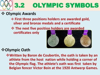 3.2 OLYMPIC SYMBOLS
 Olympic Awards
 First three positions holders are awarded gold,
silver and bronze medals and a certificate
 The next five position holders are awarded
certificates only
Olympic Oath
Written by Baron de Coubertin, the oath is taken by an
athlete from the host nation while holding a corner of
the Olympic flag. The athlete’s oath was first taken by
Belgian fencer Victor Boin at the 1920 Antwerp Games.
 