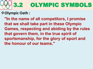 3.2 OLYMPIC SYMBOLS
Olympic Oath :
"In the name of all competitors, I promise
that we shall take part in these Olympic
Games, respecting and abiding by the rules
that govern them, in the true spirit of
sportsmanship, for the glory of sport and
the honour of our teams."
 