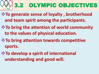 3.2 OLYMPIC OBJECTIVES
To generate sense of loyalty , brotherhood
and team spirit among the participants.
To bring the attention of world community
to the values of physical education.
To bring attention towards competitive
sports.
To develop a spirit of international
understanding and good will.
 