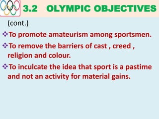 3.2 OLYMPIC OBJECTIVES
(cont.)
To promote amateurism among sportsmen.
To remove the barriers of cast , creed ,
religion and colour.
To inculcate the idea that sport is a pastime
and not an activity for material gains.
 