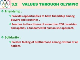 3.2 VALUES THROUGH OLYMPIC
 Friendship :
Provides opportunities to have friendship among
players and countries .
Reaches to the citizens of more than 200 countries
and applies a fundamental humanistic approach.
 Solidarity :
Creates feeling of brotherhood among citizens of all
nations.
 