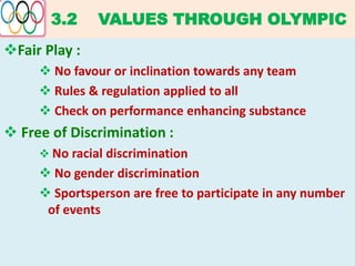3.2 VALUES THROUGH OLYMPIC
Fair Play :
 No favour or inclination towards any team
 Rules & regulation applied to all
 Check on performance enhancing substance
 Free of Discrimination :
 No racial discrimination
 No gender discrimination
 Sportsperson are free to participate in any number
of events
 