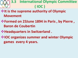 3.3 International Olympic Committee
( IOC )
It is the supreme authority of Olympic
Movement
Formed on 23June 1894 in Paris , by Pierre ,
Baron de Coubertin
Headquarters in Switzerland .
IOC organizes summer and winter Olympic
games every 4 years.
 