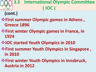 3.3 International Olympic Committee
( IOC )
(cont.)
First summer Olympic games in Athens ,
Greece 1896
First winter Olympic games in France, in
1924
IOC started Youth Olympics in 2010
First summer Youth Olympics in Singapore ,
in 2010
First winter Youth Olympics in Innsbruck,
Austria in 2012
 