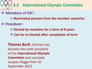 3.3 International Olympic Committee
 Members of IOC :
 Nominated persons from the member countries
 President :
 Elected by members for a term of 8 years
 Can be re-elected after completion of term
Thomas Bach ,German has
become the ninth president
of the International Olympic
Committee and succeeds
Jacques Rogge from 10
September 2013 .
 
