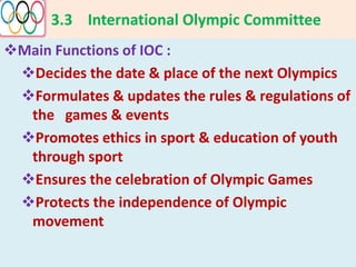 3.3 International Olympic Committee
Main Functions of IOC :
Decides the date & place of the next Olympics
Formulates & updates the rules & regulations of
the games & events
Promotes ethics in sport & education of youth
through sport
Ensures the celebration of Olympic Games
Protects the independence of Olympic
movement
 