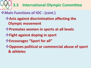 3.3 International Olympic Committee
Main Functions of IOC : (cont.)
Acts against discrimination affecting the
Olympic movement
Promotes women in sports at all levels
Fight against doping in sport
Encourages “Sport for all”
Opposes political or commercial abuse of sport
& athletes
 