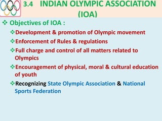 3.4 INDIAN OLYMPIC ASSOCIATION
(IOA)
 Objectives of IOA :
Development & promotion of Olympic movement
Enforcement of Rules & regulations
Full charge and control of all matters related to
Olympics
Encouragement of physical, moral & cultural education
of youth
Recognizing State Olympic Association & National
Sports Federation
 