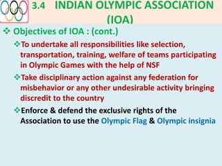 3.4 INDIAN OLYMPIC ASSOCIATION
(IOA)
 Objectives of IOA : (cont.)
To undertake all responsibilities like selection,
transportation, training, welfare of teams participating
in Olympic Games with the help of NSF
Take disciplinary action against any federation for
misbehavior or any other undesirable activity bringing
discredit to the country
Enforce & defend the exclusive rights of the
Association to use the Olympic Flag & Olympic insignia
 