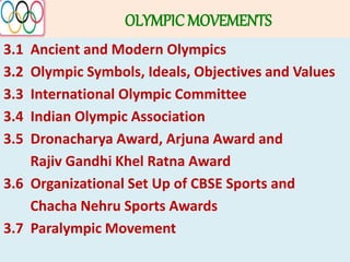 OLYMPIC MOVEMENTS
3.1 Ancient and Modern Olympics
3.2 Olympic Symbols, Ideals, Objectives and Values
3.3 International Olympic Committee
3.4 Indian Olympic Association
3.5 Dronacharya Award, Arjuna Award and
Rajiv Gandhi Khel Ratna Award
3.6 Organizational Set Up of CBSE Sports and
Chacha Nehru Sports Awards
3.7 Paralympic Movement
 
