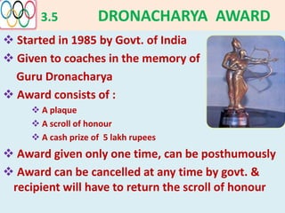 3.5 DRONACHARYA AWARD
 Started in 1985 by Govt. of India
 Given to coaches in the memory of
Guru Dronacharya
 Award consists of :
 A plaque
 A scroll of honour
 A cash prize of 5 lakh rupees
 Award given only one time, can be posthumously
 Award can be cancelled at any time by govt. &
recipient will have to return the scroll of honour
 