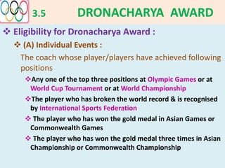 3.5 DRONACHARYA AWARD
 Eligibility for Dronacharya Award :
 (A) Individual Events :
The coach whose player/players have achieved following
positions
Any one of the top three positions at Olympic Games or at
World Cup Tournament or at World Championship
The player who has broken the world record & is recognised
by International Sports Federation
 The player who has won the gold medal in Asian Games or
Commonwealth Games
 The player who has won the gold medal three times in Asian
Championship or Commonwealth Championship
 