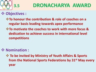 3.5 DRONACHARYA AWARD
 Objectives :
To honour the contribution & role of coaches on a
regular basis leading towards apex performance
To motivate the coaches to work with more focus &
dedication to achieve success in international level
competitions
 Nomination :
 To be invited by Ministry of Youth Affairs & Sports
from the National Sports Federations by 31st May every
year
 