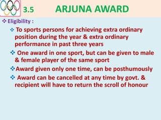3.5 ARJUNA AWARD
Eligibility :
 To sports persons for achieving extra ordinary
position during the year & extra ordinary
performance in past three years
 One award in one sport, but can be given to male
& female player of the same sport
Award given only one time, can be posthumously
 Award can be cancelled at any time by govt. &
recipient will have to return the scroll of honour
 