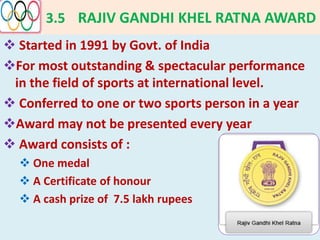 3.5 RAJIV GANDHI KHEL RATNA AWARD
 Started in 1991 by Govt. of India
For most outstanding & spectacular performance
in the field of sports at international level.
 Conferred to one or two sports person in a year
Award may not be presented every year
 Award consists of :
 One medal
 A Certificate of honour
 A cash prize of 7.5 lakh rupees
 