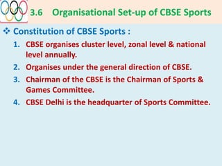 3.6 Organisational Set-up of CBSE Sports
 Constitution of CBSE Sports :
1. CBSE organises cluster level, zonal level & national
level annually.
2. Organises under the general direction of CBSE.
3. Chairman of the CBSE is the Chairman of Sports &
Games Committee.
4. CBSE Delhi is the headquarter of Sports Committee.
 