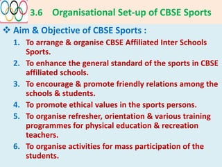 3.6 Organisational Set-up of CBSE Sports
 Aim & Objective of CBSE Sports :
1. To arrange & organise CBSE Affiliated Inter Schools
Sports.
2. To enhance the general standard of the sports in CBSE
affiliated schools.
3. To encourage & promote friendly relations among the
schools & students.
4. To promote ethical values in the sports persons.
5. To organise refresher, orientation & various training
programmes for physical education & recreation
teachers.
6. To organise activities for mass participation of the
students.
 