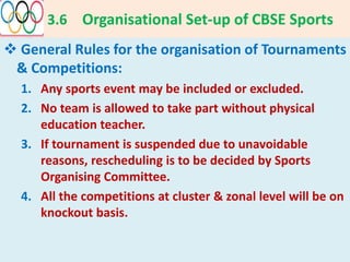 3.6 Organisational Set-up of CBSE Sports
 General Rules for the organisation of Tournaments
& Competitions:
1. Any sports event may be included or excluded.
2. No team is allowed to take part without physical
education teacher.
3. If tournament is suspended due to unavoidable
reasons, rescheduling is to be decided by Sports
Organising Committee.
4. All the competitions at cluster & zonal level will be on
knockout basis.
 