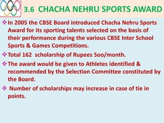 3.6 CHACHA NEHRU SPORTS AWARD
In 2005 the CBSE Board introduced Chacha Nehru Sports
Award for its sporting talents selected on the basis of
their performance during the various CBSE Inter School
Sports & Games Competitions.
Total 162 scholarship of Rupees 5oo/month.
The award would be given to Athletes identified &
recommended by the Selection Committee constituted by
the Board.
 Number of scholarships may increase in case of tie in
points.
 