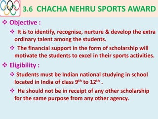 3.6 CHACHA NEHRU SPORTS AWARD
 Objective :
 It is to identify, recognise, nurture & develop the extra
ordinary talent among the students.
 The financial support in the form of scholarship will
motivate the students to excel in their sports activities.
 Eligibility :
 Students must be Indian national studying in school
located in India of class 9th to 12th .
 He should not be in receipt of any other scholarship
for the same purpose from any other agency.
 