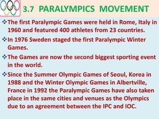 3.7 PARALYMPICS MOVEMENT
The first Paralympic Games were held in Rome, Italy in
1960 and featured 400 athletes from 23 countries.
In 1976 Sweden staged the first Paralympic Winter
Games.
The Games are now the second biggest sporting event
in the world.
Since the Summer Olympic Games of Seoul, Korea in
1988 and the Winter Olympic Games in Albertville,
France in 1992 the Paralympic Games have also taken
place in the same cities and venues as the Olympics
due to an agreement between the IPC and IOC.
 